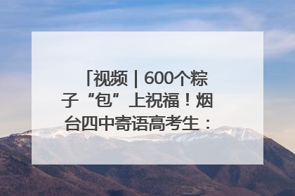 视频｜600个粽子“包”上祝福！烟台四中寄语高考生：一举高“粽”